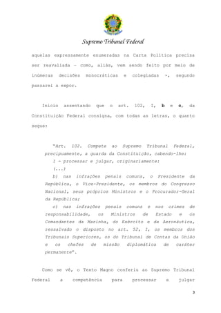 Supremo Tribunal Federal
aquelas expressamente enumeradas na Carta Política precisa

ser reavaliada – como, aliás, vem sendo feito por meio de

inúmeras       decisões         monocráticas         e     colegiadas           -,       segundo

passarei a expor.



   Inicio          assentando         que    o     art.    102,       I,    b       e    c,   da

Constituição Federal consigna, com todas as letras, o quanto

segue:



          “Art.          102.   Compete       ao     Supremo      Tribunal              Federal,
    precipuamente, a guarda da Constituição, cabendo-lhe:
          I - processar e julgar, originariamente:
          (...)
          b)       nas    infrações         penais    comuns,       o      Presidente         da
    República, o Vice-Presidente, os membros do Congresso
    Nacional, seus próprios Ministros e o Procurador-Geral
    da República;
          c)       nas    infrações         penais    comuns      e     nos      crimes       de
    responsabilidade,                 os      Ministros        de       Estado            e   os
    Comandantes da Marinha, do Exército e da Aeronáutica,
    ressalvado o disposto no art. 52, I, os membros dos
    Tribunais Superiores, os do Tribunal de Contas da União
    e      os       chefes       de        missão        diplomática          de        caráter
    permanente”.


   Como se vê, o Texto Magno conferiu ao Supremo Tribunal

Federal        a         competência          para         processar            e        julgar

                                                                                               3
 
