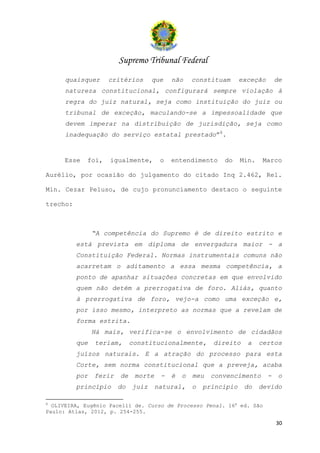 Supremo Tribunal Federal
      quaisquer     critérios       que    não     constituam      exceção       de
      natureza constitucional, configurará sempre violação à
      regra do juiz natural, seja como instituição do juiz ou
      tribunal de exceção, maculando-se a impessoalidade que
      devem imperar na distribuição de jurisdição, seja como
      inadequação do serviço estatal prestado”8.


     Esse    foi,   igualmente,        o   entendimento     do     Min.    Marco

Aurélio, por ocasião do julgamento do citado Inq 2.462, Rel.

Min. Cezar Peluso, de cujo pronunciamento destaco o seguinte

trecho:



                “A competência do Supremo é de direito estrito e
          está prevista em diploma de envergadura maior - a
          Constituição Federal. Normas instrumentais comuns não
          acarretam o aditamento a essa mesma competência, a
          ponto de apanhar situações concretas em que envolvido
          quem não detém a prerrogativa de foro. Aliás, quanto
          à prerrogativa de foro, vejo-a como uma exceção e,
          por isso mesmo, interpreto as normas que a revelam de
          forma estrita.
                Há mais, verifica-se o envolvimento de cidadãos
          que   teriam,      constitucionalmente,        direito     a    certos
          juízos naturais. E a atração do processo para esta
          Corte, sem norma constitucional que a preveja, acaba
          por   ferir   de    morte    -   é   o   meu   convencimento       -    o
          princípio     do   juiz     natural,     o   princípio    do    devido

8
  OLIVEIRA, Eugênio Pacelli de. Curso de Processo Penal. 16a ed. São
Paulo: Atlas, 2012, p. 254-255.

                                                                                 30
 