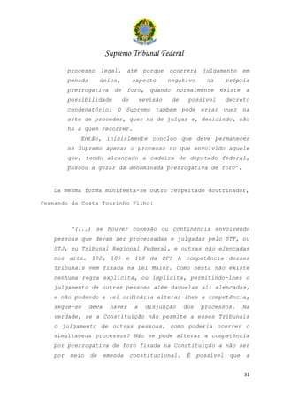 Supremo Tribunal Federal
         processo      legal,      até      porque   ocorrerá      julgamento       em
         penada        única,         aspecto        negativo        da      própria
         prerrogativa       de     foro,      quando     normalmente      existe     a
         possibilidade           de        revisão     de    possível        decreto
         condenatório. O Supremo também pode errar quer na
         arte de proceder, quer na de julgar e, decidindo, não
         há a quem recorrer.
            Então, inicialmente concluo que deve permanecer
         no Supremo apenas o processo no que envolvido aquele
         que, tendo alcançado a cadeira de deputado federal,
         passou a gozar da denominada prerrogativa de foro”.


   Da mesma forma manifesta-se outro respeitado doutrinador,

Fernando da Costa Tourinho Filho:



         “(...) se houver conexão ou continência envolvendo
   pessoas que devam ser processadas e julgadas pelo STF, ou
   STJ, ou Tribunal Regional Federal, e outras não elencadas
   nos arts. 102, 105 e 108 da CF? A competência desses
   Tribunais vem fixada na Lei Maior. Como nesta não existe
   nenhuma regra explícita, ou implícita, permitindo-lhes o
   julgamento de outras pessoas além daquelas ali elencadas,
   e não podendo a lei ordinária alterar-lhes a competência,
   segue-se       deva     haver       a     disjunção      dos    processos.       Na
   verdade, se a Constituição não permite a esses Tribunais
   o julgamento de outras pessoas, como poderia ocorrer o
   simultaneus processus? Não se pode alterar a competência
   por prerrogativa de foro fixada na Constituição a não ser
   por   meio     de     emenda       constitucional.        É    possível    que    a


                                                                                    31
 