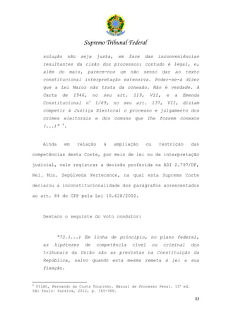 Supremo Tribunal Federal
    solução        não    seja     justa,    em       face    das        inconveniências
    resultantes da cisão dos processos; contudo é legal, e,
    além    do     mais,       parece-nos        um   não    senso        dar   ao    texto
    constitucional interpretação extensiva. Poder-se-á dizer
    que a Lei Maior não trata da conexão. Não é verdade. A
    Carta     de       1946,     no   seu    art.      119,     VII,        e   a    Emenda
    Constitucional          no    1/69,     no    seu art.          137,    VII, diziam
    competir à Justiça Eleitoral o processo e julgamento dos
    crimes eleitorais e dos comuns que lhe fossem conexos
              9
    (...)”    .


    Ainda         em     relação      à     ampliação          ou        restrição      das

competências desta Corte, por meio de lei ou de interpretação

judicial, vale registrar a decisão proferida na ADI 2.797/DF,

Rel. Min. Sepúlveda Pertecence, na qual esta Suprema Corte

declarou a inconstitucionalidade dos parágrafos acrescentados

ao art. 84 do CPP pela Lei 10.628/2002.



    Destaco o seguinte do voto condutor:



           “73.(...) Em linha de princípio, no plano federal,
    as     hipóteses       de      competência         cível        ou     criminal    dos
    tribunais da União são as previstas na Constituição da
    República, salvo quando esta mesma remeta à lei a sua
    fixação.


9
  FILHO, Fernando da Costa Tourinho. Manual de Processo Penal. 15a ed.
São Paulo: Saraiva, 2012, p. 365-366.

                                                                                         32
 