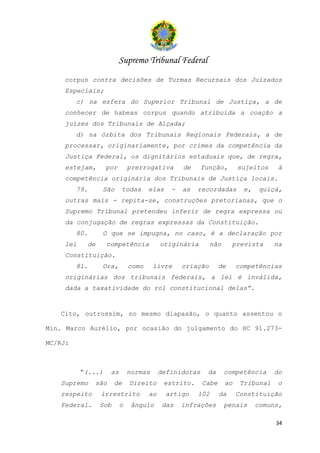 Supremo Tribunal Federal
    corpus contra decisões de Turmas Recursais dos Juizados
    Especiais;
         c) na esfera do Superior Tribunal de Justiça, a de
    conhecer de habeas corpus quando atribuída a coação a
    juízes dos Tribunais de Alçada;
         d) na órbita dos Tribunais Regionais Federais, a de
    processar, originariamente, por crimes da competência da
    Justiça Federal, os dignitários estaduais que, de regra,
    estejam,       por        prerrogativa       de     função,        sujeitos     à
    competência originária dos Tribunais de Justiça locais.
         79.    São       todas      elas    -   as   recordadas         e,    quiçá,
    outras mais - repita-se, construções pretorianas, que o
    Supremo Tribunal pretendeu inferir de regra expressa ou
    da conjugação de regras expressas da Constituição.
         80.    O que se impugna, no caso, é a declaração por
    lei    de      competência            originária        não     prevista       na
    Constituição.
         81.    Ora,          como     livre     criação       de      competências
    originárias dos tribunais federais, a lei é inválida,
    dada a taxatividade do rol constitucional delas”.


   Cito, outrossim, no mesmo diapasão, o quanto assentou o

Min. Marco Aurélio, por ocasião do julgamento do HC 91.273-

MC/RJ:



          “(...)     as       normas      definidoras    da       competência      do
   Supremo     são    de      Direito      estrito.     Cabe      ao    Tribunal    o
   respeito     irrestrito           ao     artigo    102      da      Constituição
   Federal.     Sob       o    ângulo      das   infrações        penais      comuns,

                                                                                   34
 