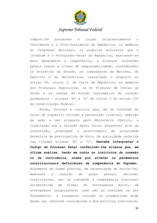 Supremo Tribunal Federal
cumpre-lhe               processar             e         julgar         originariamente           o
Presidente e o Vice-Presidente da República, os membros
do     Congresso              Nacional,            os        próprios        ministros      que    o
integram e o Procurador-Geral da República, mostrando-se
mais     abrangente              a    competência,                 a    alcançar        infrações
penais comuns e crimes de responsabilidade, considerados
os ministros de Estado, os comandantes da Marinha, do
Exército         e       da    Aeronáutica,                  ressalvado        o     disposto     no
artigo 52, inciso I, da Carta da República, os membros
dos Tribunais Superiores, os do Tribunal de Contas da
União       e    os      chefes           de   missão           diplomática           de    caráter
permanente - alíneas ‘b’ e ‘c’ do inciso I do artigo 102
da Constituição Federal.
       Então, forçoso é concluir que, em se tratando do
curso de inquérito voltado à persecução criminal, embrião
da     ação      a       ser     proposta               pelo       Ministério         Público,     a
tramitação sob a direção desta Corte, presentes atos de
constrição,              pressupõe             o        envolvimento           de     autoridade
detentora da prerrogativa de foro, de autoridade referida
nas citadas alíneas ‘b’ e ‘c’.                                     Descabe interpretar o
Código de Processo Penal conferindo-lhe alcance que, em
última análise, tendo em conta os institutos da conexão
ou     da       continência,              acabe          por       alterar      os     parâmetros
constitucionais definidores da competência do Supremo.
Argumento de ordem prática, da necessidade de evitar-se,
mediante             a        reunião          de            ações          penais,        decisões
conflitantes,             não        se    sobrepõe            à    competência         funcional
estabelecida              em         normas             de     envergadura            maior,      de
envergadura insuplantável como são as contidas na Lei
Fundamental.              O    argumento            calcado            no    pragmatismo       pode
mesmo ser refutado considerada a boa política judiciária,

                                                                                                  35
 