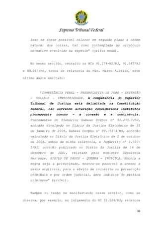 Supremo Tribunal Federal
   isso se fosse possível colocar em segundo plano a ordem
   natural das coisas, tal como contemplada no arcabouço
   normativo envolvido na espécie” (grifos meus).


   No mesmo sentido, ressalto os HCs 91.174-MS/RJ, 91.347/RJ

e 89.083/MS, todos de relatoria do Min. Marco Aurélio, este

último assim ementado:



         “COMPETÊNCIA PENAL - PRERROGATIVA DE FORO - EXTENSÃO
   -   CORRÉUS    -   IMPROPRIEDADE.        A   competência     do   Superior
   Tribunal      de   Justiça       está   delimitada      na   Constituição
   Federal, não sofrendo alteração considerados institutos
   processuais        comuns    -     a    conexão     e   a    continência.
   Precedentes do Plenário: Habeas Corpus nº 91.273-7/RJ,
   acórdão divulgado no Diário da Justiça Eletrônico de 31
   de janeiro de 2008, Habeas Corpus nº 89.056-3/MS, acórdão
   veiculado no Diário da Justiça Eletrônico de 2 de outubro
   de 2008, ambos de minha relatoria, e Inquérito nº 1.720-
   5/RJ, acórdão publicado no Diário da Justiça de 14 de
   dezembro      de   2001,     relatado        pelo   ministro      Sepúlveda
   Pertence. SIGILO DE DADOS - QUEBRA - INDÍCIOS. Embora a
   regra seja a privacidade, mostra-se possível o acesso a
   dados sigilosos, para o efeito de inquérito ou persecução
   criminais e por ordem judicial, ante indícios de prática
   criminosa” (grifei).


   Também eu tenho me manifestando nesse sentido, como se

observa, por exemplo, no julgamento do HC 91.224/RJ, redatora


                                                                            36
 