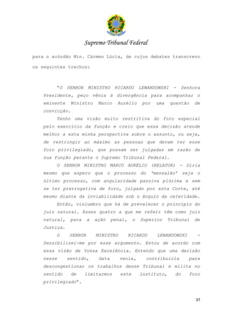 Supremo Tribunal Federal
para o acórdão Min. Cármen Lúcia, de cujos debates transcrevo

os seguintes trechos:



        “O    SENHOR    MINISTRO    RICARDO      LEWANDOWSKI    -    Senhora
   Presidente, peço vênia à divergência para acompanhar o
   eminente     Ministro    Marco    Aurélio      por   uma    questão     de
   convicção.
        Tenho uma visão muito restritiva do foro especial
   pelo exercício da função e creio que essa decisão atende
   melhor a esta minha perspectiva sobre o assunto, ou seja,
   de restringir ao máximo as pessoas que devam ter esse
   foro privilegiado, que possam ser julgadas em razão de
   sua função perante o Supremo Tribunal Federal.
        O SENHOR MINISTRO MARCO AURÉLIO (RELATOR) - Diria
   mesmo que espero que o processo do ‘mensalão’ seja o
   último processo, com angularidade passiva plúrima e sem
   se ter prerrogativa de foro, julgado por esta Corte, até
   mesmo diante da inviabilidade sob o ângulo da celeridade.
        Então, vislumbro que há de prevalecer o princípio do
   juiz natural. Esses quatro a que me referi têm como juiz
   natural,    para    a   ação    penal,    o   Superior     Tribunal    de
   Justiça.
        O     SENHOR       MINISTRO         RICARDO     LEWANDOWSKI        -
   Sensibilizei-me por esse argumento. Estou de acordo com
   essa visão de Vossa Excelência. Entendo que uma decisão
   nesse      sentido,      data      venia,       contribuiria        para
   descongestionar os trabalhos desse Tribunal e milita no
   sentido      de     limitarmos     este       instituto,     do       foro
   privilegiado”.


                                                                           37
 