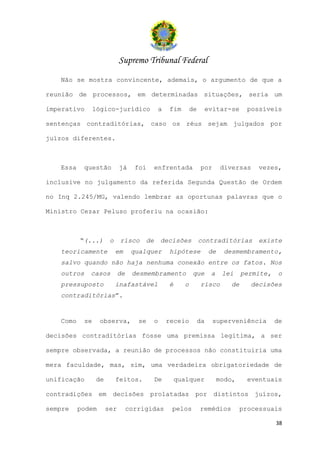 Supremo Tribunal Federal
   Não se mostra convincente, ademais, o argumento de que a

reunião de processos, em determinadas situações, seria um

imperativo       lógico-jurídico            a    fim       de    evitar-se          possíveis

sentenças contraditórias, caso os réus sejam julgados por

juízos diferentes.



   Essa     questão         já     foi     enfrentada           por        diversas    vezes,

inclusive no julgamento da referida Segunda Questão de Ordem

no Inq 2.245/MG, valendo lembrar as oportunas palavras que o

Ministro Cezar Peluso proferiu na ocasião:



          “(...)       o    risco     de       decisões         contraditórias         existe
   teoricamente            em     qualquer       hipótese            de    desmembramento,
   salvo quando não haja nenhuma conexão entre os fatos. Nos
   outros    casos          de    desmembramento           que       a     lei    permite,   o
   pressuposto             inafastável           é     o        risco        de     decisões
   contraditórias”.


   Como     se    observa,          se     o    receio          da    superveniência         de

decisões contraditórias fosse uma premissa legítima, a ser

sempre observada, a reunião de processos não constituiria uma

mera faculdade, mas, sim, uma verdadeira obrigatoriedade de

unificação       de        feitos.         De        qualquer             modo,     eventuais

contradições em decisões prolatadas por distintos juízos,

sempre    podem       ser        corrigidas       pelos         remédios          processuais

                                                                                             38
 