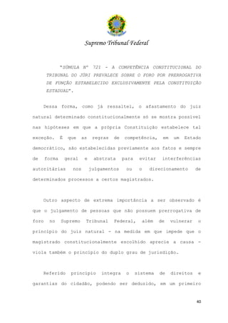 Supremo Tribunal Federal


               “SÚMULA Nº 721 - A COMPETÊNCIA CONSTITUCIONAL DO
       TRIBUNAL DO JÚRI PREVALECE SOBRE O FORO POR PRERROGATIVA
       DE FUNÇÃO ESTABELECIDO EXCLUSIVAMENTE PELA CONSTITUIÇÃO
       ESTADUAL”.


     Dessa forma, como já ressaltei, o afastamento do juiz

natural determinado constitucionalmente só se mostra possível

nas hipóteses em que a própria Constituição estabelece tal

exceção.       É    que     as    regras   de   competência,      em    um   Estado

democrático, são estabelecidas previamente aos fatos e sempre

de     forma       geral     e    abstrata      para    evitar    interferências

autoritárias          nos        julgamentos     ou     o   direcionamento        de

determinados processos a certos magistrados.



     Outro aspecto de extrema importância a ser observado é

que o julgamento de pessoas que não possuem prerrogativa de

foro    no     Supremo       Tribunal      Federal,      além    de    vulnerar    o

princípio do juiz natural - na medida em que impede que o

magistrado constitucionalmente escolhido aprecie a causa -

viola também o princípio do duplo grau de jurisdição.



     Referido        princípio       integra     o     sistema   de    direitos    e

garantias do cidadão, podendo ser deduzido, em um primeiro


                                                                                  40
 