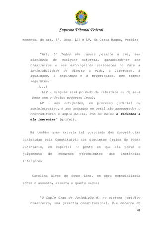 Supremo Tribunal Federal
momento, do art. 5º, incs. LIV e LV, da Carta Magna, verbis:



        “Art.       5º     Todos    são       iguais      perante       a    lei,        sem
   distinção        de     qualquer        natureza,          garantindo-se              aos
   brasileiros       e     aos   estrangeiros            residentes         no    País     a
   inviolabilidade          do     direito         à    vida,     à   liberdade,          à
   igualdade,       à    segurança        e    à       propriedade,         nos    termos
   seguintes:
       (...)
         LIV - ninguém será privado da liberdade ou de seus
    bens sem o devido processo legal;
        LV     -    aos     litigantes,            em    processo       judicial          ou
   administrativo, e aos acusados em geral são assegurados o
   contraditório e ampla defesa, com os meios e recursos a
   ela inerentes” (grifei).



   Há também quem extraia tal postulado das competências

conferidas pela Constituição aos distintos órgãos do Poder

Judiciário,    em       especial     no       ponto      em     que   ela        prevê     o

julgamento     de        recursos         provenientes            das        instâncias

inferiores.



    Carolina       Alves    de     Souza      Lima,      em   obra      especializada

sobre o assunto, assenta o quanto segue:



        “O Duplo Grau de Jurisdição é, no sistema jurídico
   brasileiro, uma garantia constitucional. Ele decorre do

                                                                                          41
 