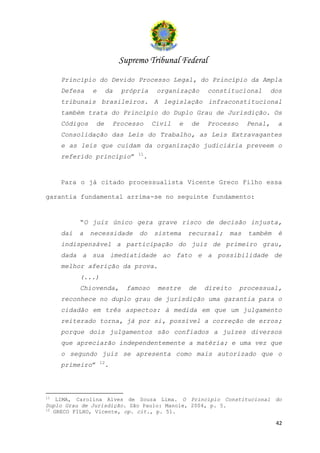 Supremo Tribunal Federal
     Princípio do Devido Processo Legal, do Princípio da Ampla
     Defesa    e        da    própria       organização     constitucional        dos
     tribunais brasileiros. A legislação infraconstitucional
     também trata do Princípio do Duplo Grau de Jurisdição. Os
     Códigos     de         Processo       Civil   e   de   Processo     Penal,     a
     Consolidação das Leis do Trabalho, as Leis Extravagantes
     e as leis que cuidam da organização judiciária preveem o
                                  11
     referido princípio”               .


     Para o já citado processualista Vicente Greco Filho essa

garantia fundamental arrima-se no seguinte fundamento:


           “O juiz único gera grave risco de decisão injusta,
     daí   a   necessidade         do      sistema     recursal;   mas   também     é
     indispensável a participação do juiz de primeiro grau,
     dada a sua imediatidade ao fato e a possibilidade de
     melhor aferição da prova.
           (...)
           Chiovenda,          famoso       mestre     de   direito    processual,
     reconhece no duplo grau de jurisdição uma garantia para o
     cidadão em três aspectos: à medida em que um julgamento
     reiterado torna, já por si, possível a correção de erros;
     porque dois julgamentos são confiados a juízes diversos
     que apreciarão independentemente a matéria; e uma vez que
     o segundo juiz se apresenta como mais autorizado que o
                   12
     primeiro”          .




11
    LIMA, Carolina Alves de Souza Lima. O Princípio Constitucional do
Duplo Grau de Jurisdição. São Paulo: Manole, 2004, p. 5.
12
   GRECO FILHO, Vicente, op. cit., p. 51.

                                                                                   42
 
