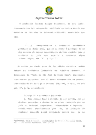 Supremo Tribunal Federal
       O   professor   Cândido       Rangel     Dinamarco,       de    seu   turno,

comungando com tal pensamento, manifesta-se contra aquilo que

denomina de “bolsões de irrecorribilidade”, assentando que

eles



             “(...)    transgrediriam            o       essencial      fundamento
     político do duplo grau, que em si mesmo é projeção de um
     dos pilares do regime democrático, abrindo caminho para o
     arbítrio     do    juiz        não    sujeito          a   controle     algum
                                o          o    13
     (Constituição, art. 5 ., § 2 )”                 .


     O axioma do duplo grau de jurisdição encontra também

arrimo     na   Convenção      Americana        de       Direitos     Humanos,     o

denominado de “Pacto de São José da Costa Rica”, importante

instrumento garantidor dos direitos fundamentais da pessoa,

internalizado no País pelo Decreto 678/1992, o qual, em seu

art. 8º, 2, h, estabelece:


            “Artigo 8º - Garantias judiciais
            1. Toda pessoa terá o direito de ser ouvida, com as
     devidas garantias e dentro de um prazo razoável, por um
     juiz ou Tribunal competente, independente e imparcial,
     estabelecido      anteriormente           por       lei,   na    apuração    de
     qualquer    acusação      penal      formulada        contra     ela,   ou   na



13
 DINAMARCO, Cândido Rangel. Instituições de Direito Processual Civil.
Vol. I. São Paulo: Malheiros, 2001, p. 240.

                                                                                  43
 