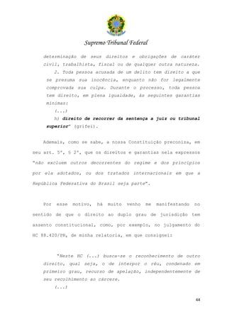 Supremo Tribunal Federal
   determinação de seus direitos e obrigações de caráter
   civil, trabalhista, fiscal ou de qualquer outra natureza.
         2. Toda pessoa acusada de um delito tem direito a que
    se presuma sua inocência, enquanto não for legalmente
    comprovada sua culpa. Durante o processo, toda pessoa
    tem direito, em plena igualdade, às seguintes garantias
    mínimas:
         (...)
         h) direito de recorrer da sentença a juiz ou tribunal
    superior” (grifei).


   Ademais, como se sabe, a nossa Constituição preconiza, em

seu art. 5º, § 2º, que os direitos e garantias nela expressos

“não excluem outros decorrentes do regime e dos princípios

por ela adotados, ou dos tratados internacionais em que a

República Federativa do Brasil seja parte”.



   Por   esse    motivo,   há   muito   venho   me   manifestando   no

sentido de que o direito ao duplo grau de jurisdição tem

assento constitucional, como, por exemplo, no julgamento do

HC 88.420/PR, de minha relatoria, em que consignei:



         “Neste HC (...) busca-se o reconhecimento de outro
   direito, qual seja, o de interpor o réu, condenado em
   primeiro grau, recurso de apelação, independentemente de
   seu recolhimento ao cárcere.
         (...)

                                                                    44
 