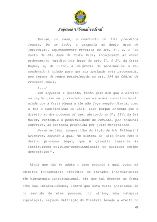 Supremo Tribunal Federal
         Tem-se,       no     caso,    o    confronto    de     dois    preceitos
     legais.    De     um    lado,     a    garantia    ao      duplo   grau   de
     jurisdição, expressamente prevista no art. 8º, 2, h, do
     Pacto de São José da Costa Rica, incorporado ao nosso
     ordenamento jurídico por força do art. 5º, § 2º, da Carta
     Magna, e, de       outro, a exigência de recolher-se o réu
     condenado à prisão para que sua apelação seja processada,
     nos termos da regra estabelecida no art. 594 do Código de
     Processo Penal.
         (...)
         Bem sopesada a questão, tenho para mim que o direito
     ao duplo grau de jurisdição tem estatura constitucional,
     ainda que a Carta Magna a ele não faça menção direta, como
     o fez a Constituição de 1824. Isso porque entendo que o
     direito ao due process of law, abrigado no 5º, LIV, da Lei
     Maior, contempla a possibilidade de revisão, por tribunal
     superior, de sentença proferida por juízo monocrático.
         Nesse sentido, compartilho da lição de Ada Pellegrini
     Grinover, segundo a qual ‘um sistema de juízo único fere o
     devido     processo      legal,       que   é    garantia     inerente    às
     instituições político-constitucionais de qualquer regime
     democrático’”.


     Ainda que não se adote a tese segundo a qual todos os

direitos fundamentais previstos em tratados internacionais

têm hierarquia constitucional, eis que tal depende da forma

como são internalizados, lembro que esta Corte posicionou-se

no    sentido     de    eles     possuem,        no   mínimo,     uma    natureza

supralegal, segundo definição do Plenário levada a efeito no

                                                                               45
 