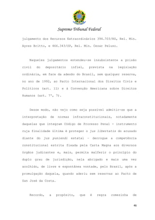 Supremo Tribunal Federal
julgamento dos Recursos Extraordinários 394.703/RS, Rel. Min.

Ayres Britto, e 466.343/SP, Rel. Min. Cezar Peluso.



   Naqueles julgamentos entendeu-se insubsistente a prisão

civil    do     depositário          infiel,   prevista           na   legislação

ordinária, em face da adesão do Brasil, sem qualquer reserva,

no ano de 1992, ao Pacto Internacional dos Direitos Civis e

Políticos (art. 11) e à Convenção Americana sobre Direitos

Humanos (art. 7º, 7).



   Desse modo, não vejo como seja possível admitir-se que a

interpretação         de    normas   infraconstitucionais,             notadamente

daquelas que integram Código de Processo Penal - instrumento

cuja finalidade última é proteger o jus libertatis do acusado

diante   do     jus       puniendi   estatal   –       derrogue   a    competência

constitucional estrita fixada pela Carta Magna aos diversos

órgãos judicantes e, mais, permita malferir o princípio do

duplo    grau    de       jurisdição,   nela   abrigado       e    mais   uma   vez

acolhido, de livre e espontânea vontade, pelo Brasil, após a

promulgação daquela, quando aderiu sem reservas ao Pacto de

San José da Costa.



   Recordo,           a    propósito,    que       é     regra     comezinha    de


                                                                                 46
 