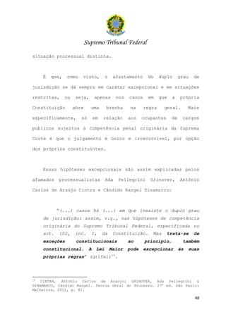 Supremo Tribunal Federal
situação processual distinta.



     É   que,   como    visto,          o    afastamento     do     duplo      grau   de

jurisdição se dá sempre em caráter excepcional e em situações

restritas,      ou    seja,      apenas       nos   casos    em     que   a    própria

Constituição         abre     uma       brecha       na     regra     geral.        Mais

especificamente,        só       em   relação       aos    ocupantes      de    cargos

públicos sujeitos à competência penal originária da Suprema

Corte é que o julgamento é único e irrecorrível, por opção

dos próprios constituintes.



     Essas hipóteses excepcionais são assim explicadas pelos

afamados    processualistas             Ada    Pellegrini     Grinover,        Antônio

Carlos de Araújo Cintra e Cândido Rangel Dinamarco:



            “(...) casos há (...) em que inexiste o duplo grau
     de jurisdição: assim, v.g., nas hipóteses de competência
     originária do Supremo Tribunal Federal, especificada no
     art.   102,     inc.     I,      da     Constituição.     Mas     trata-se       de
     exceções         constitucionais               ao      princípio,          também
     constitucional.         A    Lei       Maior   pode    excepcionar        às   suas
     próprias regras” (grifei)15.




15
   CINTRA, Antonio Carlos de Araújo; GRINOVER, Ada Pellegrini &
DINAMARCO, Cândido Rangel. Teoria Geral do Processo. 27a ed. São Paulo:
Malheiros, 2011, p. 81.

                                                                                      48
 
