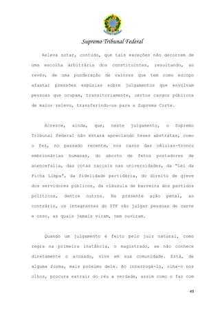 Supremo Tribunal Federal
      Releva notar, contudo, que tais exceções não decorrem de

uma   escolha     arbitrária      dos     constituintes,          resultando,     ao

revés, de       uma ponderação de valores              que tem       como escopo

afastar    pressões      espúrias       sobre     julgamentos      que    envolvam

pessoas que ocupam, transitoriamente, certos cargos públicos

de maior relevo, transferindo-os para a Suprema Corte.



      Acresce,        ainda,     que,    neste      julgamento,       o    Supremo

Tribunal Federal não estará apreciando teses abstratas, como

o   fez,   no   passado     recente,      nos     casos     das   células-tronco

embrionárias         humanas,    do     aborto    de   fetos      portadores      de

anencefalia, das cotas raciais nas universidades, da “Lei da

Ficha Limpa”, da fidelidade partidária, do direito de greve

dos servidores públicos, da cláusula de barreira dos partidos

políticos,      dentre     outros.       Na      presente     ação    penal,      ao

contrário, os integrantes do STF vão julgar pessoas de carne

e osso, as quais jamais viram, nem ouviram.



      Quando um julgamento é feito pelo juiz natural, como

regra na primeira instância, o magistrado, se não conhece

diretamente      o    acusado,    vive     em    sua   comunidade.        Está,   de

alguma forma, mais próximo dele. Ao interrogá-lo, olha-o nos

olhos, procura extrair do réu a verdade, assim como o faz com


                                                                                  49
 
