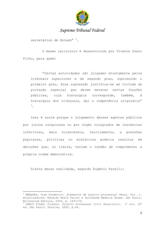 Supremo Tribunal Federal
                                 2
    secretários de Estado”           .


           O mesmo raciocínio é desenvolvido por Vicente Greco

Filho, para quem:



           “Certas autoridades são julgadas diretamente pelos
    tribunais    superiores      e       de   segundo   grau,   suprimindo   o
    primeiro grau. Essa supressão justifica-se em virtude da
    proteção    especial     que         devem    merecer   certas   funções
    públicas,     cuja     hierarquia            corresponde,    também,     à
    hierarquia dos tribunais, daí a competência originária”
    3
     .


    Isso é assim porque o julgamento desses agentes públicos

por juízos singulares ou por órgão colegiados de instâncias

inferiores,     mais     vulneráveis,          teoricamente,     a   pressões

populares,     políticas    ou       midiáticas      poderia    resultar     em

decisões que, no limite, teriam o condão de comprometer a

própria ordem democrática.



    Diante dessa realidade, segundo Eugênio Pacelli:




2
  MARQUES, José Frederico. Elementos de direito processual Penal. Vol. 1.
Atualizadores: Eduardo Reale Ferrai e Guilherme Madeira Dezem. São Paulo:
Millennium Editora, 2009, p. 169-170.
3
  GRECO FILHO, Vicente. Direito Processual Civil Brasileiro. 1o vol. 16a
ed. São Paulo: Saraiva, 2000, p.46.

                                                                              5
 