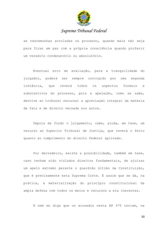 Supremo Tribunal Federal
as testemunhas arroladas no processo, quando mais não seja

para ficar em paz com a própria consciência quando proferir

um veredito condenatório ou absolutório.



    Eventual       erro    de   avaliação,     para     a    tranquilidade   do

julgador,       poderá    ser     sempre    corrigido       por   uma   segunda

instância,       que     reverá     todos     os   aspectos        formais   e

substantivos do processo, pois a apelação, como se sabe,

devolve ao tribunal recursal a apreciação integral da matéria

de fato e de direito versada nos autos.



    Depois de findo o julgamento, cabe, ainda, em tese, um

recurso ao Superior Tribunal de Justiça, que reverá o feito

quanto ao cumprimento do direito federal aplicado.



    Por derradeiro, existe a possibilidade, também em tese,

caso tenham sido violados direitos fundamentais, de ajuizar

um apelo extremo perante o guardião último da Constituição,

que é precisamente esta Suprema Corte. É assim que se dá, na

prática,    a    materialização       do    princípio       constitucional   da

ampla defesa com todos os meios e recursos a ela inerentes.



    E nem se diga que os acusados nesta AP 470 teriam, na


                                                                             50
 