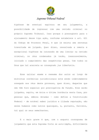 Supremo Tribunal Federal
hipótese    de     eventual       equívoco          em        seu    julgamento,      a

possibilidade      de   ingressar        com    uma       revisão       criminal     no

próprio Supremo Tribunal. Isso porque o pressuposto para o

ajuizamento desse tipo ação, conforme estabelece o art. 621

do Código de Processo Penal, é que já exista uma sentença

transitada em julgado. Quer dizer, ressalvada a remota e

excepcional hipótese da concessão de uma liminar na revisão

criminal,   os     réus    condenados          já       terão,      inexoravelmente,

iniciado o cumprimento das respectivas penas. Com todos os

ônus que tal acarreta ao consagrado jus libertatis.



    Esse    salutar       exame   e   reexame           dos    autos    ao   longo   de

distintas instâncias jurisdicionais está sendo indevidamente

sonegado aos réus deste processo, quer dizer, daqueles que

não têm foro especial por prerrogativa de função. Eles serão

julgados, repito, em única e última instância nesta Casa, por

pessoas que, embora dotadas – como define a Constituição

Federal – de notável saber jurídico e ilibada reputação, são

seres humanos como outros quaisquer, e, portanto, falíveis,

tal qual os seus semelhantes.



    E   o   mais    grave    é    que,    com       o    angusto       cronograma    de

julgamento que esta Suprema Corte se auto-impôs, dificilmente


                                                                                     51
 
