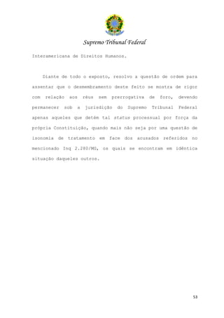 Supremo Tribunal Federal
Interamericana de Direitos Humanos.



      Diante de todo o exposto, resolvo a questão de ordem para

assentar que o desmembramento deste feito se mostra de rigor

com   relação   aos    réus   sem   prerrogativa     de   foro,   devendo

permanecer   sob   a   jurisdição     do   Supremo   Tribunal     Federal

apenas aqueles que detém tal status processual por força da

própria Constituição, quando mais não seja por uma questão de

isonomia de tratamento em face dos acusados referidos no

mencionado Inq 2.280/MG, os quais se encontram em idêntica

situação daqueles outros.




                                                                       53
 