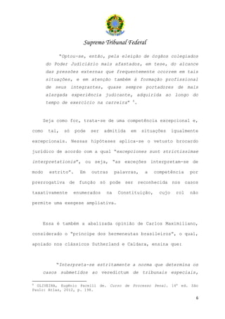 Supremo Tribunal Federal
           “Optou-se, então, pela eleição de órgãos colegiados
       do Poder Judiciário mais afastados, em tese, do alcance
       das pressões externas que frequentemente ocorrem em tais
       situações, e em atenção também à formação profissional
       de seus integrantes, quase sempre portadores de mais
       alargada experiência judicante, adquirida ao longo do
                                            4
       tempo de exercício na carreira”       .


    Seja como for, trata-se de uma competência excepcional e,

como   tal,   só    pode   ser   admitida   em    situações    igualmente

excepcionais. Nessas hipóteses aplica-se o vetusto brocardo

jurídico de acordo com a qual “excepciones sunt strictissimae

interpretationis”, ou seja, “as exceções interpretam-se de

modo    estrito”.    Em    outras     palavras,    a   competência    por

prerrogativa de função só pode ser reconhecida nos casos

taxativamente      enumerados    na    Constituição,    cujo    rol   não

permite uma exegese ampliativa.



    Essa é também a abalizada opinião de Carlos Maximiliano,

considerado o “príncipe dos hermeneutas brasileiros”, o qual,

apoiado nos clássicos Sutherland e Caldara, ensina que:



          “Interpreta-se estritamente a norma que determina os
    casos submetidos ao veredictum de tribunais especiais,

4
  OLIVEIRA, Eugênio Pacelli de. Curso de Processo Penal. 16a ed. São
Paulo: Atlas, 2012, p. 198.

                                                                        6
 