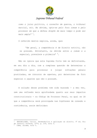 Supremo Tribunal Federal
    como o juízo político, o conselho de guerra, o tribunal
    marcial, etc. Na dúvida, opta-se pelo foro comum e pelo
    processo em que a defesa dispõe de mais tempo e pode ser
                  5
    mais ampla”    .


    O referido mestre explica, ainda, que:


           “Em geral, a competência é de Direito estrito, não
     se presume. Entretanto, na dúvida entre a comum e a
                                           6
     especial, prevalece a primeira”        .


    Não se ignora que esta Suprema Corte vem se defrontando,

em seu dia a dia, com a complexa questão de determinar a

competência    para     processar    e   julgar    infrações    penais

praticadas, em concurso de agentes, por detentores de foro

especial e aqueles que não o possuem.



    A solução desse problema tem sido buscada - a meu ver,

sem uma reflexão mais aprofundada quanto aos seus impactos

constitucionais - no Código de Processo Penal, no qual se lê

que a competência será prorrogada nas hipóteses de conexão e

continência, assim definidas:




5
    MAXIMILIANO, Carlos. Hermenêutica e aplicação do direito. 9a ed. Rio
de Janeiro: Forense, 1979, p. 230, nota 3.
6
   Idem, ibidem, nota 5.

                                                                       7
 