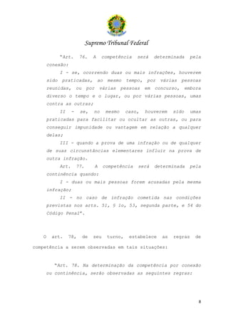 Supremo Tribunal Federal
              “Art.       76.      A     competência      será      determinada      pela
       conexão:
              I - se, ocorrendo duas ou mais infrações, houverem
       sido   praticadas,              ao   mesmo     tempo,    por   várias    pessoas
       reunidas,         ou    por       várias     pessoas    em   concurso,      embora
       diverso o tempo e o lugar, ou por várias pessoas, umas
       contra as outras;
              II     -    se,      no       mesmo    caso,     houverem     sido     umas
       praticadas para facilitar ou ocultar as outras, ou para
       conseguir impunidade ou vantagem em relação a qualquer
       delas;
              III - quando a prova de uma infração ou de qualquer
       de suas circunstâncias elementares influir na prova de
       outra infração.
              Art.       77.         A    competência     será      determinada      pela
       continência quando:
              I - duas ou mais pessoas forem acusadas pela mesma
       infração;
              II - no caso de infração cometida nas condições
       previstas nos arts. 51, § 1o, 53, segunda parte, e 54 do
       Código Penal”.




   O    art.       78,        de   seu      turno,     estabelece      as   regras     de

competência a serem observadas em tais situações:


         “Art. 78. Na determinação da competência por conexão
    ou continência, serão observadas as seguintes regras:




                                                                                        8
 