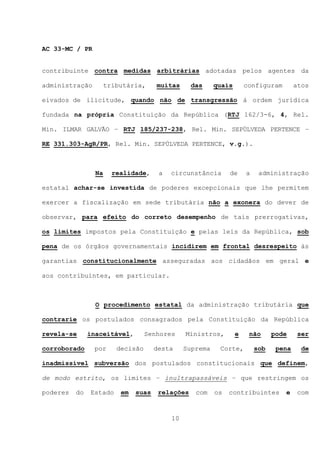 AC 33-MC / PR


contribuinte contra medidas arbitrárias adotadas pelos agentes da

administração         tributária,     muitas      das     quais       configuram        atos

eivados de ilicitude, quando não de transgressão à ordem jurídica

fundada na própria Constituição da República (RTJ 162/3-6, 4, Rel.

Min. ILMAR GALVÃO – RTJ 185/237-238, Rel. Min. SEPÚLVEDA PERTENCE –

RE 331.303-AgR/PR, Rel. Min. SEPÚLVEDA PERTENCE, v.g.).



                 Na     realidade,     a   circunstância       de     a    administração

estatal achar-se investida de poderes excepcionais que lhe permitem

exercer a fiscalização em sede tributária não a exonera do dever de

observar, para efeito do correto desempenho de tais prerrogativas,

os limites impostos pela Constituição e pelas leis da República, sob

pena de os órgãos governamentais incidirem em frontal desrespeito às

garantias constitucionalmente asseguradas aos cidadãos em geral e

aos contribuintes, em particular.



                 O procedimento estatal da administração tributária que

contrarie os postulados consagrados pela Constituição da República

revela-se      inaceitável,        Senhores     Ministros,        e    não      pode     ser

corroborado     por      decisão      desta     Suprema    Corte,         sob    pena     de

inadmissível subversão dos postulados constitucionais que definem,

de modo estrito, os limites – inultrapassáveis – que restringem os

poderes   do   Estado     em   suas    relações    com    os   contribuintes       e     com



                                           10
 