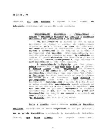 AC 33-MC / PR


terceiros,   tal   como     advertiu     o   Supremo       Tribunal    Federal   em

julgamento consubstanciado em acórdão assim ementado:



                    “ADMINISTRAÇÃO   TRIBUTÁRIA    –   FISCALIZAÇÃO  –
                PODERES – NECESSÁRIO RESPEITO AOS DIREITOS E GARANTIAS
                INDIVIDUAIS DOS CONTRIBUINTES E DE TERCEIROS.
                    - Não são absolutos os poderes de que se acham
                investidos os órgãos e agentes da administração
                tributária, pois o Estado, em tema de tributação,
                inclusive em matéria de fiscalização tributária, está
                sujeito à observância de um complexo de direitos e
                prerrogativas que assistem, constitucionalmente, aos
                contribuintes e aos cidadãos em geral. Na realidade, os
                poderes do Estado encontram, nos direitos e garantias
                individuais, limites intransponíveis, cujo desrespeito
                pode caracterizar ilícito constitucional.
                    - A administração tributária, por isso mesmo,
                embora podendo muito, não pode tudo. É que, ao Estado,
                é somente lícito atuar, ‘respeitados os direitos
                individuais e nos termos da lei’ (CF, art. 145, § 1º),
                consideradas, sobretudo, e para esse específico efeito,
                as limitações jurídicas decorrentes do próprio sistema
                instituído pela Lei Fundamental, cuja eficácia –
                que prepondera   sobre  todos   os  órgãos  e   agentes
                fazendários – restringe-lhes o alcance do poder de que
                se acham investidos, especialmente quando exercido em
                face do contribuinte e dos cidadãos da República, que
                são titulares de garantias impregnadas de estatura
                constitucional e que, por tal razão, não podem ser
                transgredidas por aqueles que exercem a autoridade em
                nome do Estado. (...).”
                (HC 93.050/RJ, Rel. Min. CELSO DE MELLO)


                Posta   a   questão    nesses    termos,    mostra-se     imperioso

assinalar, considerados os fatos subjacentes ao litígio principal,

que se revela inacolhível a pretensão da administração tributária

federal,     que    busca      afastar,         “ex    propria        auctoritate”,




                                        11
 