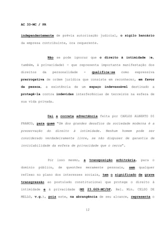 AC 33-MC / PR


independentemente de prévia autorização judicial, o sigilo bancário

da empresa contribuinte, ora requerente.



                    Não se pode ignorar que o direito à intimidade (e,

também, à privacidade) - que representa importante manifestação dos

direitos       da        personalidade         -        qualifica-se     como         expressiva

prerrogativa de ordem jurídica que consiste em reconhecer, em favor

da   pessoa,    a        existência    de     um    espaço     indevassável      destinado       a

protegê-la contra indevidas interferências de terceiros na esfera de

sua vida privada.



                    Daí a correta advertência feita por CARLOS ALBERTO DI

FRANCO, para quem “Um dos grandes desafios da sociedade moderna é a

preservação         do     direito    à     intimidade.        Nenhum     homem       pode   ser

considerado verdadeiramente livre, se não dispuser de garantia de

inviolabilidade da esfera de privacidade que o cerca”.



                    Por     isso    mesmo,     a    transposição       arbitrária,       para   o

domínio    público,         de     questões        meramente    pessoais,       sem     qualquer

reflexo no plano dos interesses sociais, tem o significado de grave

transgressão ao postulado constitucional que protege o direito à

intimidade e à            privacidade (MS          23.669-MC/DF,       Rel. Min. CELSO          DE

MELLO, v.g.), pois este, na abrangência de seu alcance, representa o



                                                   12
 