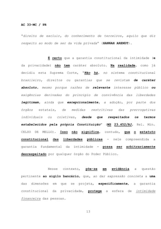 AC 33-MC / PR


“direito de excluir, do conhecimento de terceiros, aquilo que diz

respeito ao modo de ser da vida privada” (HANNAH ARENDT).



                  É certo que a garantia constitucional da intimidade (e

da privacidade)         não tem caráter absoluto. Na                         realidade, como          já

decidiu    esta     Suprema        Corte,        “Não    há,    no       sistema    constitucional

brasileiro,       direitos         ou     garantias       que       se     revistam       de     caráter

absoluto,      mesmo    porque          razões    de    relevante          interesse      público     ou

exigências      derivadas         do     princípio       de    convivência          das       liberdades

legitimam,      ainda       que    excepcionalmente,            a        adoção,    por       parte   dos

órgãos        estatais,       de        medidas         restritivas          das      prerrogativas

individuais       ou        coletivas,         desde      que        respeitados          os     termos

estabelecidos pela própria Constituição” (MS 23.452/RJ, Rel. Min.

CELSO    DE    MELLO).       Isso       não    significa,        contudo,          que    o    estatuto

constitucional         das     liberdades          públicas          -     nele    compreendida        a

garantia      fundamental          da    intimidade        -    possa       ser    arbitrariamente

desrespeitado por qualquer órgão do Poder Público.



                  Nesse        contexto,          põe-se        em        evidência       a     questão

pertinente ao sigilo bancário, que, ao dar expressão concreta a uma

das     dimensões      em    que        se    projeta,        especificamente,            a     garantia

constitucional         da    privacidade,          protege          a     esfera    de        intimidade

financeira das pessoas.


                                                  13
 
