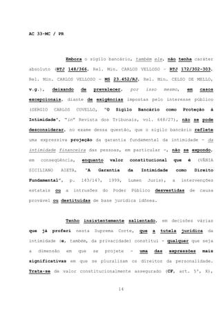 AC 33-MC / PR




                   Embora o sigilo bancário, também ele, não tenha caráter

absoluto (RTJ 148/366, Rel. Min. CARLOS VELLOSO – RTJ 172/302-303,

Rel. Min. CARLOS VELLOSO - MS 23.452/RJ, Rel. Min. CELSO DE MELLO,

v.g.),      deixando         de     prevalecer,           por     isso        mesmo,        em    casos

excepcionais, diante de exigências impostas pelo interesse público

(SERGIO     CARLOS          COVELLO,       “O     Sigilo      Bancário        como     Proteção        à

Intimidade”, “in” Revista dos Tribunais, vol. 648/27), não se pode

desconsiderar, no exame dessa questão, que o sigilo bancário reflete

uma expressiva projeção da garantia fundamental da intimidade - da

intimidade financeira das pessoas, em particular -, não se expondo,

em    conseqüência,           enquanto          valor    constitucional          que        é    (VÂNIA

SICILIANO         AIETA,       “A        Garantia        da     Intimidade           como        Direito

Fundamental”,          p.    143/147,          1999,     Lumen        Juris),    a     intervenções

estatais     ou    a    intrusões         do     Poder    Público       desvestidas         de     causa

provável ou destituídas de base jurídica idônea.



                   Tenho insistentemente salientado, em decisões várias

que    já   proferi         nesta   Suprema        Corte,       que    a   tutela      jurídica      da

intimidade (e, também, da privacidade) constitui - qualquer que seja

a     dimensão     em       que     se     projete       -      uma     das     expressões         mais

significativas em que se pluralizam os direitos da personalidade.

Trata-se de valor constitucionalmente assegurado (CF, art. 5º, X),



                                                   14
 