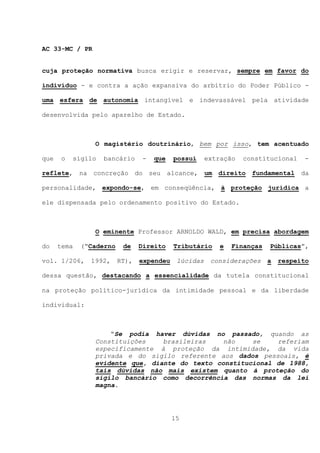 AC 33-MC / PR


cuja proteção normativa busca erigir e reservar, sempre em favor do

indivíduo - e contra a ação expansiva do arbítrio do Poder Público -

uma esfera de autonomia intangível e indevassável pela atividade

desenvolvida pelo aparelho de Estado.



                O magistério doutrinário, bem por isso, tem acentuado

que    o   sigilo   bancário     -   que   possui     extração   constitucional     -

reflete, na concreção do seu alcance, um direito fundamental                       da

personalidade, expondo-se, em conseqüência, à proteção jurídica a

ele dispensada pelo ordenamento positivo do Estado.



                O eminente Professor ARNOLDO WALD, em precisa abordagem

do    tema   (“Caderno    de    Direito    Tributário     e   Finanças   Públicas”,

vol. 1/206,    1992,     RT),   expendeu    lúcidas    considerações     a   respeito

dessa questão, destacando a essencialidade da tutela constitucional

na proteção político-jurídica da intimidade pessoal e da liberdade

individual:



                    “Se podia haver dúvidas no passado, quando as
                Constituições    brasileiras    não    se    referiam
                especificamente à proteção da intimidade, da vida
                privada e do sigilo referente aos dados pessoais, é
                evidente que, diante do texto constitucional de 1988,
                tais dúvidas não mais existem quanto à proteção do
                sigilo bancário como decorrência das normas da lei
                magna.




                                           15
 