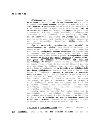 AC 33-MC / PR


                    Efetivamente,      as     Constituições     Brasileiras
                anteriores à de 1988, não só não asseguravam o direito
                à privacidade como também, quando tratavam do sigilo,
                limitavam-se a garanti-lo em relação à correspondência
                e às comunicações telegráficas e telefônicas, não se
                referindo ao sigilo em relação aos papéis de que tratam
                a Emenda nº IV à Constituição Americana, a Constituição
                Argentina e leis fundamentais de outros países. Ora,
                foi em virtude da referência aos papéis que tanto o
                direito norte-americano quanto o argentino concluíram
                que    os   documentos      bancários    tinham    proteção
                constitucional.
                    Com a revolução tecnológica, os ‘papéis’ se
                transformaram em ‘dados’ geralmente armazenados em
                computadores     ou    fluindo    através    de    impulsos
                eletrônicos, ensejando enormes conjuntos de informações
                a respeito das pessoas, numa época em que todos
                reconhecem que a informação é poder. A computadorização
                da sociedade exigiu uma maior proteção à privacidade,
                sob   pena   de    colocar   o   indivíduo   sob   contínua
                fiscalização do Governo, inclusive nos assuntos que são
                do exclusivo interesse da pessoa. Em diversos países,
                leis especiais de proteção contra o uso indevido de
                dados foram promulgadas e, no Brasil, a inviolabilidade
                dos dados individuais, qualquer que seja a sua origem,
                forma e finalidade, passou a merecer a proteção
                constitucional em virtude da referência expressa que a
                eles passou a fazer o inciso XII do art. 5º,
                modificando, assim, a posição anterior da nossa
                legislação, na qual a indevassabilidade em relação a
                tais informações devia ser construída com base nos
                princípios    gerais    que    asseguravam    a   liberdade
                individual,     podendo    até    ensejar   interpretações
                divergentes ou contraditórias.
                    Assim, agora em virtude dos textos expressos da
                Constituição     e    especialmente     da    interpretação
                sistemática dos incisos X e XII do art. 5º da CF, ficou
                evidente que a proteção ao sigilo bancário adquiriu
                nível constitucional, impondo-se ao legislador, o que,
                no passado, podia ser menos evidente.” (grifei)


                O direito à inviolabilidade dessa franquia individual -

que   constitui,   insista-se,   um   dos   núcleos   básicos   em   que   se



                                      16
 