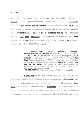 AC 33-MC / PR


desenvolve,      em   nosso    País,   o   regime        das   liberdades    públicas   -

ostenta,    como       precedentemente              enfatizado,   caráter     meramente

relativo. Não assume nem se reveste de natureza absoluta. Cede, por

isso mesmo, e sempre em caráter excepcional, às exigências impostas

pela   preponderância         axiológica        e     jurídico-social   do    interesse

público,   tal    como   acentuado,        em       diversos   julgamentos,    por   esta

Suprema Corte (AI 528.539/PR, Rel. Min. CEZAR PELUSO - AI 655.298-

-AgR/SP, Rel. Min. EROS GRAU, v.g.):



                     “CONSTITUCIONAL.    SIGILO     BANCÁRIO:    QUEBRA.
                 ADMINISTRADORA DE CARTÕES DE CRÉDITO. CF, art. 5º, X.
                     I. - Se é certo que o sigilo bancário, que é
                 espécie de direito à privacidade, que a Constituição
                 protege - art. 5º, X -, não é um direito absoluto, que
                 deve ceder diante do interesse público, do interesse
                 social e do interesse da Justiça, certo é, também, que
                 ele há de ceder na forma e com observância de
                 procedimento estabelecido em lei e com respeito ao
                 princípio da razoabilidade. (...).”
                 (RE 219.780/PE, Rel. Min. CARLOS VELLOSO - grifei)


                 A pesquisa da verdade, nesse contexto, constitui um dos

princípios dominantes e fundamentais no processo de “disclosure” das

operações celebradas no âmbito das instituições financeiras. Essa

busca de elementos informativos                 - elementos estes que compõem           o

quadro de dados probatórios essenciais para que o Estado desenvolva

regularmente suas atividades e realize os fins institucionais a que




                                           17
 