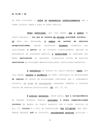 AC 33-MC / PR


se acha vinculado -, sofre os necessários condicionamentos que a

ordem jurídica impõe à ação do Poder Público.



                 Tenho    enfatizado,       por    isso    mesmo,     que    a       quebra    do

sigilo bancário - ato que se reveste de extrema gravidade jurídica -

só   deve      ser   decretada,         e   sempre      em      caráter      de       absoluta

excepcionalidade,         quando       existentes         fundados        elementos           que

justifiquem,     a   partir       de   um   critério      essencialmente         apoiado       na

prevalência do interesse público, a necessidade da revelação dos

dados   pertinentes       às      operações       financeiras       ativas       e    passivas

resultantes da atividade desenvolvida pelas instituições bancárias.



                 A relevância do direito ao sigilo bancário impõe, por

isso mesmo, cautela e prudência ao Poder Judiciário na determinação

da ruptura da esfera de privacidade individual que o ordenamento

jurídico, em norma de salvaguarda, pretendeu submeter à cláusula

tutelar de reserva constitucional (CF, art. 5º, X).



                 É preciso salientar, neste ponto, que a jurisprudência

do   Supremo     Tribunal        Federal    proclamou      a    plena     compatibilidade

jurídica    da   quebra     do    sigilo    bancário      com   a   norma    inscrita         no

art. 5º, incisos X e XII, da Constituição (Pet 577-QO/DF, Rel. Min.

CARLOS VELLOSO, DJU de 23/04/93), reconhecendo possível autorizar -



                                             18
 
