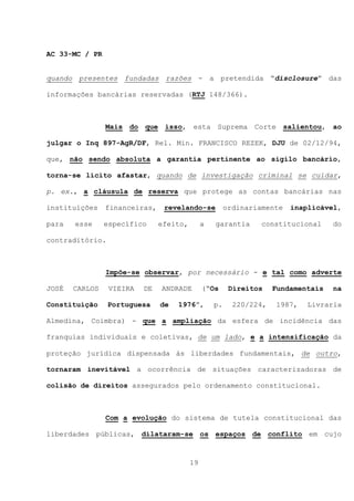 AC 33-MC / PR


quando presentes fundadas razões - a pretendida “disclosure” das

informações bancárias reservadas (RTJ 148/366).



                Mais do que isso, esta Suprema Corte salientou, ao

julgar o Inq 897-AgR/DF, Rel. Min. FRANCISCO REZEK, DJU de 02/12/94,

que, não sendo absoluta a garantia pertinente ao sigilo bancário,

torna-se lícito afastar, quando de investigação criminal se cuidar,

p. ex., a cláusula de reserva que protege as contas bancárias nas

instituições    financeiras,    revelando-se           ordinariamente   inaplicável,

para   esse     específico     efeito,        a   garantia      constitucional     do

contraditório.



                Impõe-se observar, por necessário - e tal como adverte

JOSÉ   CARLOS    VIEIRA   DE   ANDRADE        (“Os      Direitos    Fundamentais   na

Constituição     Portuguesa    de   1976”,        p.     220/224,   1987,   Livraria

Almedina, Coimbra) - que a ampliação da esfera de incidência das

franquias individuais e coletivas, de um lado, e a intensificação da

proteção jurídica dispensada às liberdades fundamentais, de outro,

tornaram inevitável a ocorrência de situações caracterizadoras de

colisão de direitos assegurados pelo ordenamento constitucional.



                Com a evolução do sistema de tutela constitucional das

liberdades públicas, dilataram-se os espaços de conflito em cujo



                                         19
 