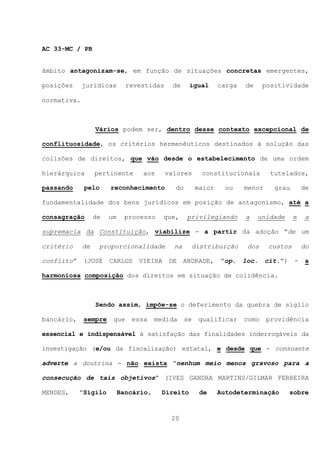 AC 33-MC / PR


âmbito antagonizam-se, em função de situações concretas emergentes,

posições     jurídicas        revestidas     de     igual      carga   de     positividade

normativa.



                  Vários podem ser, dentro desse contexto excepcional de

conflituosidade, os critérios hermenêuticos destinados à solução das

colisões de direitos, que vão desde o estabelecimento de uma ordem

hierárquica       pertinente      aos      valores      constitucionais         tutelados,

passando     pelo      reconhecimento        do        maior     ou    menor     grau        de

fundamentalidade dos bens jurídicos em posição de antagonismo, até a

consagração       de   um     processo    que,     privilegiando       a    unidade     e    a

supremacia da Constituição, viabilize - a partir da adoção “de um

critério     de    proporcionalidade         na     distribuição        dos    custos        do

conflito”    (JOSÉ     CARLOS    VIEIRA     DE    ANDRADE,     “op.    loc.    cit.”)    -   a

harmoniosa composição dos direitos em situação de colidência.



                  Sendo assim, impõe-se o deferimento da quebra de sigilo

bancário,    sempre     que    essa     medida    se   qualificar      como    providência

essencial e indispensável à satisfação das finalidades inderrogáveis da

investigação (e/ou da fiscalização) estatal, e desde que - consoante

adverte a doutrina - não exista “nenhum meio menos gravoso para a

consecução de tais objetivos” (IVES GANDRA MARTINS/GILMAR FERREIRA

MENDES,     “Sigilo         Bancário,     Direito       de     Autodeterminação         sobre



                                            20
 