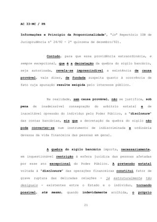 AC 33-MC / PR


Informações e Princípio da Proporcionalidade”, “in” Repertório IOB de

Jurisprudência nº 24/92 - 2ª quinzena de dezembro/92).



                    Contudo, para que essa providência extraordinária, e

sempre excepcional, que é a decretação da quebra do sigilo bancário,

seja    autorizada,     revela-se      imprescindível            a    existência          de   causa

provável, vale dizer, de fundada suspeita quanto à ocorrência de

fato cuja apuração resulte exigida pelo interesse público.



                    Na realidade, sem causa provável, não se justifica, sob

pena    de    inadmissível         consagração      do       arbítrio       estatal            e    de

inaceitável opressão do indivíduo pelo Poder Público, a “disclosure”

das contas bancárias, eis que a decretação da quebra do sigilo não

pode    converter-se        num   instrumento      de    indiscriminada           e       ordinária

devassa da vida financeira das pessoas em geral.



                    A quebra do sigilo bancário importa, necessariamente,

em inquestionável restrição à esfera jurídica das pessoas afetadas

por    esse   ato    excepcional     do    Poder    Público.          A   pretensão        estatal

voltada à “disclosure” das operações financeiras constitui fator de

grave    ruptura      das    delicadas     relações      -       já    estruturalmente             tão

desiguais     -     existentes     entre   o   Estado        e    o    indivíduo,          tornando

possível,     até     mesmo,      quando   indevidamente              acolhida,       o     próprio



                                            21
 