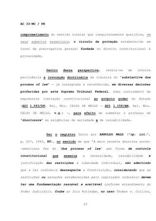 AC 33-MC / PR


comprometimento do sentido tutelar que inequivocamente qualifica, em

seus   aspectos    essenciais,      o   círculo      de     proteção    estabelecido       em

torno da prerrogativa pessoal fundada no direito constitucional à

privacidade.



                  Dentro    dessa       perspectiva,         revela-se         de    inteira

pertinência a invocação doutrinária da cláusula do “substantive due

process of law” - já consagrada e reconhecida, em diversas decisões

proferidas por este Supremo Tribunal Federal, como instrumento de

expressiva   limitação       constitucional          ao   próprio      poder    do    Estado

(ADI 1.063/DF, Rel. Min. CELSO DE MELLO - ADI 1.158/AM, Rel. Min.

CELSO DE MELLO, v.g.) -, para efeito de submeter o processo de

“disclosure” às exigências de seriedade e de razoabilidade.



                  Daí o registro feito por ARNOLDO WALD (“op. cit.”,

p. 207, 1992, RT), no sentido de que “A mais recente doutrina norte-

-americana   fez     do    ‘due   process       of   law’    uma    forma      de    controle

constitucional       que     examina      a      necessidade,          razoabilidade       e

justificação das restrições à liberdade individual, não admitindo

que a lei ordinária desrespeite a Constituição, considerando que as

restrições ou exceções estabelecidas pelo legislador ordinário devem

ter uma fundamentação razoável e aceitável conforme entendimento do

Poder Judiciário. Coube ao Juiz Rutledge, no caso Thomas v. Collins,



                                           22
 