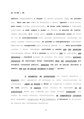 AC 33-MC / PR


definir adequadamente a função do devido processo legal ao afirmar

que: ‘Mais uma vez temos de enfrentar o dever, imposto a esta Corte,

pelo nosso sistema constitucional, de dizer onde termina a liberdade

individual e onde começa o poder do Estado. A escolha do limite,

sempre delicada, é-o, ainda mais, quando a presunção usual em favor

da lei é contrabalançada pela posição preferencial atribuída, em

nosso esquema constitucional, às grandes e indispensáveis liberdades

democráticas asseguradas pela Primeira Emenda (...). Esta prioridade

confere     a    essas      liberdades      santidade   e    sanção     que   não   permitem

intromissões dúbias. E é o caráter do direito, não da limitação, que

determina o standard guiador da escolha. Por essas razões, qualquer

tentativa de restringir estas liberdades deve ser justificada por

evidente interesse público, ameaçado não por um perigo duvidoso e

remoto, mas por um perigo evidente e atual’” (grifei).



                      A    exigência   de     preservação     do     sigilo    bancário     -

enquanto       meio       expressivo   de   proteção    ao   valor      constitucional     da

intimidade - impõe ao Estado o dever de respeitar a esfera jurídica

de   cada       pessoa.      A   ruptura     desse   círculo       de   imunidade    só    se

justificará       desde      que   ordenada    por   órgão    estatal     investido,      nos

termos    de     nosso      estatuto   constitucional,       de    competência      jurídica

para suspender, excepcional e motivadamente, a eficácia do princípio

da reserva das informações bancárias.


                                               23
 