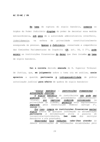 AC 33-MC / PR




                Em   tema    de   ruptura      do    sigilo   bancário,   somente   os

órgãos do Poder Judiciário dispõem do poder de decretar essa medida

extraordinária, sob pena de a autoridade administrativa interferir,

indevidamente,       na     esfera   de        privacidade      constitucionalmente

assegurada às pessoas. Apenas o Judiciário, ressalvada a competência

das Comissões Parlamentares de Inquérito (CF, art. 58, § 3º), pode

eximir as instituições financeiras do dever que lhes incumbe em tema

de sigilo bancário.



                Daí a correta decisão emanada do E. Superior Tribunal

de Justiça, que, em julgamento sobre o tema ora em análise, assim

apreciou   a    questão     pertinente      à       indispensabilidade    de   prévia

autorização judicial para efeito de quebra do sigilo bancário:



                    “SIGILO BANCÁRIO - INSTITUIÇÕES FINANCEIRAS –
                AUTORIZAÇÃO JUDICIAL.
                    O sigilo bancário do contribuinte não pode ser
                quebrado com base em procedimento administrativo-
                -fiscal,   por   implicar   indevida    intromissão   na
                privacidade do cidadão, garantia esta expressamente
                amparada   pela   Constituição   Federal   (artigo   5º,
                inciso X).
                    Por isso, cumpre às instituições financeiras manter
                sigilo acerca de qualquer informação ou documentação
                pertinente   à   movimentação   ativa   e   passiva   do
                correntista/contribuinte,   bem    como   dos   serviços
                bancários a ele prestados.
                    Observadas tais vedações, cabe-lhes atender às
                demais solicitações de informações encaminhadas pelo


                                          24
 