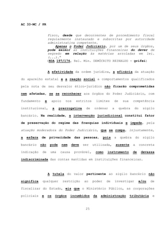 AC 33-MC / PR


                   Fisco, desde que decorrentes de procedimento fiscal
                   regularmente instaurado e subscritas por autoridade
                   administrativa competente.
                       Apenas o Poder Judiciário, por um de seus órgãos,
                   pode eximir as instituições financeiras do dever de
                   segredo em relação às matérias arroladas em lei.
                   (...).”
                   (RDA 197/174, Rel. Min. DEMÓCRITO REINALDO - grifei)


                     A efetividade da ordem jurídica, a eficácia da atuação

do aparelho estatal e a reação social a comportamentos qualificados

pela nota de seu desvalor ético-jurídico não ficarão comprometidas

nem afetadas, se se reconhecer aos órgãos do Poder Judiciário, com

fundamento       e        apoio     nos    estritos    limites           de     sua    competência

institucional,            a    prerrogativa      de    ordenar       a        quebra    do      sigilo

bancário. Na realidade, a intervenção jurisdicional constitui fator

de preservação do regime das franquias individuais e impede, pela

atuação moderadora do Poder Judiciário, que se rompa, injustamente,

a   esfera   de      privacidade          das   pessoas,      pois       a    quebra       do   sigilo

bancário     não      pode        nem   deve    ser   utilizada,         ausente       a     concreta

indicação     de      uma       causa     provável,    como     instrumento            de       devassa

indiscriminada das contas mantidas em instituições financeiras.



                     A tutela do valor pertinente ao sigilo bancário não

significa     qualquer            restrição     ao    poder    de        investigar          e/ou   de

fiscalizar do Estado, eis que o Ministério Público, as corporações

policiais    e       os       órgãos    incumbidos    da   administração              tributária      e



                                                 25
 