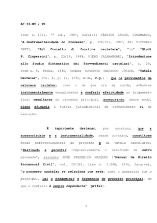 AC 33-MC / PR


item     n. 1021,         7ª       ed.,     1987,      Saraiva;         CÂNDIDO     RANGEL    DINAMARCO,

“A Instrumentalidade do Processo”, p. 336/371, 1987, RT; VITTORIO

DENTI,     “Sul           Concetto           di       funzione       cautelare”,           “in”      “Studi

P.     Ciapessoni”, p. 23/24, 1948; PIERO CALAMANDREI, “Introduzione

allo     Studio       Sistematico             dei       Provvedimenti          cautelari”,          p.     20,

item n. 8,    Pádua,               1936,     Cedam;      HUMBERTO        THEODORO     JÚNIOR,       “Tutela

Cautelar”, vol. 4, p. 17, 1992, Aide, v.g.) - que os provimentos de

natureza     cautelar,                como        o    de     que       ora    se    cuida,       acham-se

instrumentalmente vocacionados a conferir efetividade ao julgamento

final    resultante             do    processo         principal,        assegurando,        desse       modo,

plena     eficácia             à     tutela       jurisdicional          de    conhecimento          ou     de

execução.



                      É        importante             destacar,          por      oportuno,         que      a

acessoriedade             e    a     instrumentalidade,             nesse      contexto,      constituem

notas     caracterizadoras                   do       processo      e     da      tutela     cautelares.

“Destinado        a           garantir       complexivamente              o    resultado       de        outro

processo”,    assinala                JOSÉ    FREDERICO          MARQUES       (“Manual      de     Direito

Processual    Civil”,                vol.    IV/361,         item   n.    1.048,     1976,     Saraiva),

“o processo cautelar se relaciona com este, como o acessório com o

principal. Daí o predomínio e hegemonia do processo principal, de

que o cautelar é sempre dependente” (grifei).




                                                         3
 