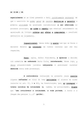 AC 33-MC / PR


especialmente se se tiver presente o fato, juridicamente relevante, de

que o exercício do poder geral de cautela destina-se a garantir a

própria    utilidade   da   prestação   jurisdicional     a   ser   efetivada     no

processo principal, em ordem a impedir que eventual retardamento na

apreciação do litígio culmine por afetar e comprometer o resultado

definitivo do julgamento.



                Inquestionável, desse modo, o acerto com que se houve o

eminente     Relator   na   concessão   da   tutela   cautelar      que     lhe   foi

requerida.



                Passo, agora, Senhor Presidente, a apreciar a decisão

ora submetida ao referendo desta Corte, reconhecendo, desde logo, a

densa     plausibilidade    jurídica    subjacente    à   postulação        cautelar

deduzida nesta sede processual.



                A   controvérsia   instaurada   na    presente      causa    suscita

algumas reflexões em torno do tema pertinente ao alcance da norma

inscrita no art. 5º, X e XII, da Constituição, que, ao consagrar a

tutela jurídica da intimidade (e, também, da privacidade), dispõe

que “são invioláveis a intimidade, a vida privada, a honra e a

imagem das pessoas (...)” (grifei).




                                        5
 