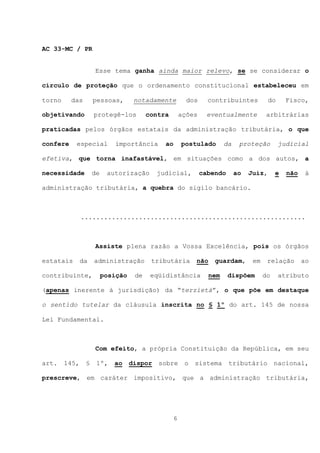 AC 33-MC / PR


                    Esse tema ganha ainda maior relevo, se se considerar o

círculo de proteção que o ordenamento constitucional estabeleceu em

torno     das       pessoas,        notadamente          dos     contribuintes            do     Fisco,

objetivando         protegê-los          contra        ações     eventualmente          arbitrárias

praticadas pelos órgãos estatais da administração tributária, o que

confere    especial         importância       ao       postulado        da    proteção         judicial

efetiva, que torna inafastável, em situações como a dos autos, a

necessidade         de    autorização       judicial,          cabendo       ao   Juiz,      e   não    à

administração tributária, a quebra do sigilo bancário.



               ..........................................................



                    Assiste plena razão a Vossa Excelência, pois os órgãos

estatais       da   administração         tributária        não    guardam,        em    relação       ao

contribuinte,            posição    de    eqüidistância           nem    dispõem        do     atributo

(apenas inerente à jurisdição) da “terzietà”, o que põe em destaque

o sentido tutelar da cláusula inscrita no § 1º do art. 145 de nossa

Lei Fundamental.



                    Com efeito, a própria Constituição da República, em seu

art.    145,    §    1º,    ao     dispor   sobre       o   sistema      tributário          nacional,

prescreve, em caráter impositivo, que a administração tributária,




                                                   6
 