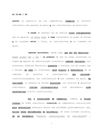 AC 33-MC / PR


quando     no   exercício      de   sua     competência,     respeite       os       direitos

individuais das pessoas em geral e dos contribuintes em particular.


                 O exame da questão ora em análise torna indispensável

que se aprecie, já nesta fase, o tema concernente ao poder do Estado

e às relações entre o Fisco, os contribuintes e os cidadãos em

geral.


                 Impende reconhecer, desde logo, que não são absolutos –

mesmo porque não o são - os poderes de que se acham investidos os

órgãos e agentes da administração tributária, cabendo assinalar, por

relevante, Senhores Ministros, presente o contexto ora em exame, que

o Estado, em tema de tributação, está sujeito à observância de um

complexo        de      direitos        e        prerrogativas        que        assistem,

constitucionalmente, aos contribuintes e aos cidadãos em geral. Na

realidade, os poderes do Estado encontram, nos direitos e garantias

individuais,         limites    intransponíveis,         cujo        desrespeito         pode

caracterizar ilícito constitucional.


                 Daí    a    necessidade      de    rememorar,       sempre,     a    função

tutelar do Poder Judiciário, investido de competência institucional

para neutralizar eventuais abusos das entidades governamentais, que,

muitas vezes deslembradas da existência, em nosso sistema jurídico,

de   um    verdadeiro       “estatuto       constitucional      do    contribuinte”         -



                                             7
 