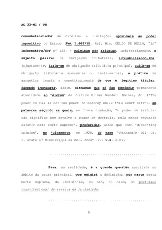 AC 33-MC / PR


consubstanciador       de       direitos     e       limitações      oponíveis         ao   poder

impositivo do Estado (Pet 1.466/PB, Rel. Min. CELSO DE MELLO, “in”

Informativo/STF nº 125) - culminam por asfixiar, arbitrariamente, o

sujeito     passivo        da     obrigação          tributária,         inviabilizando-lhe,

injustamente, trate-se de obrigação tributária principal, cuide-se de

obrigação     tributária         acessória       ou     instrumental,         a    prática     de

garantias    legais    e        constitucionais        de     que    é    legítimo      titular,

fazendo instaurar, assim, situação que só faz conferir permanente

atualidade ao “dictum” do Justice Oliver Wendell Holmes, Jr. (“The

power to tax is not the power to destroy while this Court sits”), em

palavras segundo as quais, em livre tradução, “o poder de tributar

não significa nem envolve o poder de destruir, pelo menos enquanto

existir esta Corte Suprema”, proferidas, ainda que como “dissenting

opinion”,    no    julgamento,        em   1928,       do     caso       “Panhandle     Oil   Co.

v. State of Mississippi Ex Rel. Knox” (277 U.S. 218).



                  ......................................................


                  Essa, na realidade, é a grande questão suscitada no

âmbito da causa principal, que exigirá a definição, por parte desta

Corte     Suprema,    da    incidência,          ou    não,    no    caso,        do   postulado

constitucional da reserva de jurisdição.


                  .......................................................


                                                 8
 