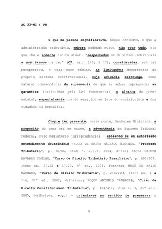 AC 33-MC / PR



                O que me parece significativo, nesse contexto, é que a

administração tributária, embora podendo muito, não pode tudo, eis

que lhe é somente lícito atuar, “respeitados os direitos individuais

e nos termos da lei” (CF, art. 145, § 1º), consideradas, sob tal

perspectiva,     e    para   esse     efeito,      as    limitações       decorrentes      do

próprio     sistema    constitucional,           cuja        eficácia    restringe,    como

natural conseqüência da supremacia de que se acham impregnadas as

garantias     instituídas      pela    Lei   Fundamental,          o    alcance   do   poder

estatal, especialmente quando exercido em face do contribuinte e dos

cidadãos da República.



                Cumpre ter presente, neste ponto, Senhores Ministros, a

propósito do tema ora em exame, a advertência do Supremo Tribunal

Federal, cujo magistério jurisprudencial – apoiando-se em autorizado

entendimento doutrinário (HUGO DE BRITO MACHADO SEGUNDO, “Processo

Tributário”, p.       76/86, item n.         2.5.2, 2004, Atlas; SACHA CALMON

NAVARRO COÊLHO, “Curso de Direito Tributário Brasileiro”, p. 893/907,

itens   ns.   17.12    a   17.20,     8ª   ed.,    2005,       Forense;    HUGO   DE   BRITO

MACHADO, “Curso de Direito Tributário”, p. 214/223, itens ns. 1 a

1.6, 21ª ed., 2002, Malheiros; ROQUE ANTONIO CARRAZZA, “Curso de

Direito Constitucional Tributário”, p. 404/411, item n. 3, 21ª ed.,

2005,   Malheiros,     v.g.)    –     orienta-se        no    sentido     de   preservar   o



                                             9
 