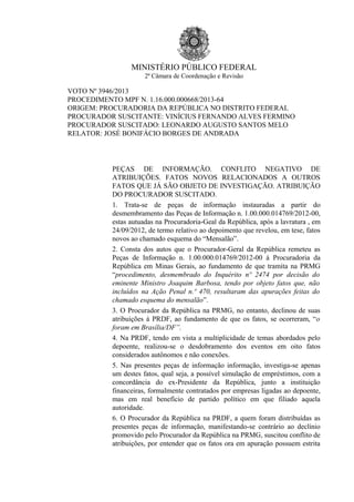 MINISTÉRIO PÚBLICO FEDERAL
2ª Câmara de Coordenação e Revisão
VOTO Nº 3946/2013
PROCEDIMENTO MPF N. 1.16.000.000668/2013-64
ORIGEM: PROCURADORIA DA REPÚBLICA NO DISTRITO FEDERAL
PROCURADOR SUSCITANTE: VINÍCIUS FERNANDO ALVES FERMINO
PROCURADOR SUSCITADO: LEONARDO AUGUSTO SANTOS MELO
RELATOR: JOSÉ BONIFÁCIO BORGES DE ANDRADA
PEÇAS DE INFORMAÇÃO. CONFLITO NEGATIVO DE
ATRIBUIÇÕES. FATOS NOVOS RELACIONADOS A OUTROS
FATOS QUE JÁ SÃO OBJETO DE INVESTIGAÇÃO. ATRIBUIÇÃO
DO PROCURADOR SUSCITADO.
1. Trata-se de peças de informação instauradas a partir do
desmembramento das Peças de Informação n. 1.00.000.014769/2012-00,
estas autuadas na Procuradoria-Geal da República, após a lavratura , em
24/09/2012, de termo relativo ao depoimento que revelou, em tese, fatos
novos ao chamado esquema do “Mensalão”.
2. Consta dos autos que o Procurador-Geral da República remeteu as
Peças de Informação n. 1.00.000.014769/2012-00 à Procuradoria da
República em Minas Gerais, ao fundamento de que tramita na PRMG
“procedimento, desmembrado do Inquérito nº 2474 por decisão do
eminente Ministro Joaquim Barbosa, tendo por objeto fatos que, não
incluídos na Ação Penal n.º 470, resultaram das apurações feitas do
chamado esquema do mensalão”.
3. O Procurador da República na PRMG, no entanto, declinou de suas
atribuições à PRDF, ao fundamento de que os fatos, se ocorreram, “o
foram em Brasília/DF”.
4. Na PRDF, tendo em vista a multiplicidade de temas abordados pelo
depoente, realizou-se o desdobramento dos eventos em oito fatos
considerados autônomos e não conexões.
5. Nas presentes peças de informação informação, investiga-se apenas
um destes fatos, qual seja, a possível simulação de empréstimos, com a
concordância do ex-Presidente da República, junto a instituição
financeiras, formalmente contratados por empresas ligadas ao depoente,
mas em real benefício de partido político em que filiado aquela
autoridade.
6. O Procurador da República na PRDF, a quem foram distribuídas as
presentes peças de informação, manifestando-se contrário ao declínio
promovido pelo Procurador da República na PRMG, suscitou conflito de
atribuições, por entender que os fatos ora em apuração possuem estrita
 