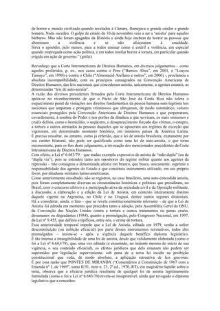 de horror o mundo civilizado quando revelados à Câmara, flamejava o grande orador e grande
homem. Nada sucedeu. O golpe de estado de 10 de novembro veio a ser a ‘anistia’ para aqueles
bárbaros. Mas não foram apagados da História e ainda hoje enchem de horror as pessoas que
abominam        a     violência       e   se      não       afeiçoaram        à      crueldade.
Sirva o episódio, pelo menos, para a todos ensinar como é estéril a violência, em especial
quando empregada como ação política, e em todos instilar horror à tortura, em particular quando
erigida em ação de governo.” (grifei)

Reconheço que a Corte Interamericana de Direitos Humanos, em diversos julgamentos – como
aqueles proferidos, p. ex., nos casos contra o Peru (“Barrios Altos”, em 2001, e “Loayza
Tamayo”, em 1998) e contra o Chile (“Almonacid Arellano e outros”, em 2006) -, proclamou a
absoluta incompatibilidade, com os princípios consagrados na Convenção Americana de
Direitos Humanos, das leis nacionais que concederam anistia, unicamente, a agentes estatais, as
denominadas “leis de auto-anistia”.
A razão dos diversos precedentes firmados pela Corte Interamericana de Direitos Humanos
apóia-se no reconhecimento de que o Pacto de São José da Costa Rica não tolera o
esquecimento penal de violações aos direitos fundamentais da pessoa humana nem legitima leis
nacionais que amparam e protegem criminosos que ultrajaram, de modo sistemático, valores
essenciais protegidos pela Convenção Americana de Direitos Humanos e que perpetraram,
covardemente, à sombra do Poder e nos porões da ditadura a que serviram, os mais ominosos e
cruéis delitos, como o homicídio, o seqüestro, o desaparecimento forçado das vítimas, o estupro,
a tortura e outros atentados às pessoas daqueles que se opuseram aos regimes de exceção que
vigoraram, em determinado momento histórico, em inúmeros países da América Latina.
É preciso ressaltar, no entanto, como já referido, que a lei de anistia brasileira, exatamente por
seu caráter bilateral, não pode ser qualificada como uma lei de auto-anistia, o que torna
inconsistente, para os fins deste julgamento, a invocação dos mencionados precedentes da Corte
Interamericana de Direitos Humanos.
Com efeito, a Lei nº 6.683/79 – que traduz exemplo expressivo de anistia de “mão dupla” (ou de
“dupla via”), pois se estendeu tanto aos opositores do regime militar quanto aos agentes da
repressão – não consagrou a denominada anistia em branco, que busca, unicamente, suprimir a
responsabilidade dos agentes do Estado e que constituiu instrumento utilizado, em seu próprio
favor, por ditaduras militares latino-americanas.
Como anteriormente ressaltado, não se registrou, no caso brasileiro, uma auto-concedida anistia,
pois foram completamente diversas as circunstâncias históricas e políticas que presidiram, no
Brasil, com o concurso efetivo e a participação ativa da sociedade civil e da Oposição militante,
a discussão, a elaboração e a edição da Lei de Anistia, em contexto inteiramente distinto
daquele vigente na Argentina, no Chile e no Uruguai, dentre outros regimes ditatoriais.
Há a considerar, ainda, o fato – que se revela constitucionalmente relevante – de que a Lei de
Anistia foi editada em momento que precedeu tanto a adoção, pela Assembléia Geral da ONU,
da Convenção das Nações Unidas contra a tortura e outros tratamentos ou penas cruéis,
desumanos ou degradantes (1984), quanto a promulgação, pelo Congresso Nacional, em 1997,
da Lei nº 9.455, que definiu e tipificou, entre nós, o crime de tortura.
Essa anterioridade temporal impede que a Lei de Anistia, editada em 1979, venha a sofrer
desconstituição (ou inibição eficacial) por parte desses instrumentos normativos, todos eles
promulgados – insista-se - após a vigência daquele benéfico diploma legislativo.
É tão intensa a intangibilidade de uma lei de anistia, desde que validamente elaborada (como o
foi a Lei nº 6.683/79), que, uma vez editada (e exaurindo, no instante mesmo do início de sua
vigência, o seu conteúdo eficacial), os efeitos jurídicos que dela emanam não podem ser
suprimidos por legislação superveniente, sob pena de a nova lei incidir na proibição
constitucional que veda, de modo absoluto, a aplicação retroativa de leis gravosas.
É por essa razão que PONTES DE MIRANDA (“Comentários à Constituição de 1967 com a
Emenda nº 1, de 1969”, tomo II/51, item n. 23, 2ª ed., 1970, RT), em magistério lapidar sobre o
tema, observa que a eficácia jurídica resultante de qualquer lei de anistia legitimamente
formulada (como o foi a Lei nº 6.683/79) revela-se insuprimível, ainda que revogado o diploma
legislativo que a concedeu:
 