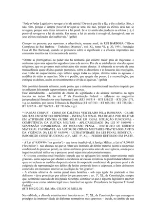 “Pode o Poder Legislativo revogar a lei de anistia? Dir-se-á que êle a fêz, e êle a desfaz. Sim, e
não. Sim, porque é sempre possível revogar-se uma lei; não, porque os efeitos dela não se
revogam, porque seria fazer retroativa a lei penal. Se a lei ainda não produziu os efeitos (...), é
possível revogar-se a lei de anistia. Em suma: a lei de anistia é revogável, derrogável; mas os
seus efeitos realizados são inabluíveis.” (grifei)

Cumpre ter presente, por oportuno, a advertência, sempre atual, de RUI BARBOSA (“Obras
Completas de Rui Barbosa – Trabalhos Diversos”, vol. XL, tomo VI, p. 20, 1991, Fundação
Casa de Rui Barbosa), quando se pronuncia sobre o significado e a eficácia imperativa dos
comandos inscritos na lei concessiva da anistia:

“Dentre as prerrogativas do poder não há nenhuma que encerre maior grau de majestade, e
nenhuma cujos atos sejam tão sagrados como a da anistia. Por ela se estabelecem vínculos quase
religiosos, que os governos mais rebaixados não ousam desatar. A soberania se reveste de uma
transcedência quase divina quando pronuncia, sobre as desordens e as loucuras das revoluções,
esse verbo de esquecimento, cujo influxo apaga todas as culpas, elimina todos os agravos, e
reabilita de todas as manchas. Não é o perdão, que resgata das penas; é a reconciliação, que
extingue os delitos, atalha os ressentimentos e olvida as queixas.” (grifei)

Não constitui demasia salientar, neste ponto, que o sistema constitucional brasileiro impede que
se apliquem leis penais supervenientes mais gravosas.
Esse entendimento – decorrente do exame do significado e do alcance normativo da regra
inscrita no inciso XL do art. 5º da Constituição Federal – reflete-se no magistério
jurisprudencial firmado por esta Suprema Corte (RTJ 140/514 – RTJ 151/525 – RTJ 206/1071,
v.g.) e, também, por outros Tribunais da República (RT 467/313 – RT 605/314 – RT 725/526 –
RT 726/518 – RT 726/523 – RT 731/666, v.g.):

“‘HABEAS CORPUS’ - CRIME DE CALÚNIA VEICULADO PELA IMPRENSA - CRIME
MILITAR EM SENTIDO IMPRÓPRIO - INFRAÇÃO PENAL PRATICADA POR MILITAR
EM ATIVIDADE CONTRA OUTRO MILITAR EM IGUAL SITUAÇÃO FUNCIONAL -
COMPETÊNCIA DA JUSTIÇA MILITAR - APLICABILIDADE DA LEI Nº 9.099/95 -
SUSPENSÃO CONDICIONAL DO PROCESSO PENAL - INSTITUTO DE DIREITO
MATERIAL FAVORÁVEL AO AUTOR DE CRIMES MILITARES PRATICADOS ANTES
DA VIGÊNCIA DA LEI Nº 9.839/99 - ULTRATIVIDADE DA LEI PENAL BENÉFICA -
IMPOSIÇÃO CONSTITUCIONAL (CF, ART. 5º, XL) - PEDIDO DEFERIDO EM PARTE.
.....................................................
- A Lei nº 9.839/99 (‘lex gravior’) - que torna inaplicável, à Justiça Militar, a Lei nº 9.099/95
(‘lex mitior’) - não alcança, no que se refere aos institutos de direito material (como a suspensão
condicional do processo penal), os crimes militares praticados antes de sua vigência, ainda que o
inquérito policial militar ou o processo penal sejam iniciados posteriormente.
- O sistema constitucional brasileiro impede que se apliquem leis penais supervenientes mais
gravosas, como aquelas que afastam a incidência de causas extintivas da punibilidade (dentre as
quais se incluem as medidas despenalizadoras da suspensão condicional do processo penal e da
exigência de representação nos delitos de lesões corporais leves e culposas), a fatos delituosos
cometidos em momento anterior ao da edição da ‘lex gravior’.
- A eficácia ultrativa da norma penal mais benéfica - sob cuja égide foi praticado o fato
delituoso - deve prevalecer por efeito do que prescreve o art. 5º, XL, da Constituição, sempre
que, ocorrendo sucessão de leis penais no tempo, constatar-se que o diploma legislativo anterior
qualificava-se como estatuto legal mais favorável ao agente. Precedentes do Supremo Tribunal
Federal.”
(RTJ 186/252-253, Rel. Min. CELSO DE MELLO)

Na realidade, a cláusula constitucional inscrita no art. 5º, XL, da Constituição - que consagra o
princípio da irretroatividade de diplomas normativos mais gravosos – incide, no âmbito de sua
 